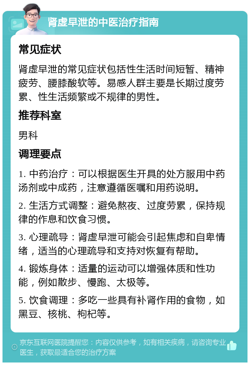 肾虚早泄的中医治疗指南 常见症状 肾虚早泄的常见症状包括性生活时间短暂、精神疲劳、腰膝酸软等。易感人群主要是长期过度劳累、性生活频繁或不规律的男性。 推荐科室 男科 调理要点 1. 中药治疗：可以根据医生开具的处方服用中药汤剂或中成药，注意遵循医嘱和用药说明。 2. 生活方式调整：避免熬夜、过度劳累，保持规律的作息和饮食习惯。 3. 心理疏导：肾虚早泄可能会引起焦虑和自卑情绪，适当的心理疏导和支持对恢复有帮助。 4. 锻炼身体：适量的运动可以增强体质和性功能，例如散步、慢跑、太极等。 5. 饮食调理：多吃一些具有补肾作用的食物，如黑豆、核桃、枸杞等。