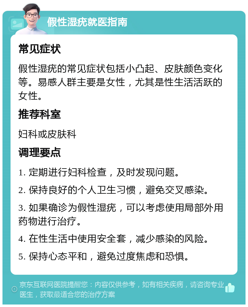 假性湿疣就医指南 常见症状 假性湿疣的常见症状包括小凸起、皮肤颜色变化等。易感人群主要是女性，尤其是性生活活跃的女性。 推荐科室 妇科或皮肤科 调理要点 1. 定期进行妇科检查，及时发现问题。 2. 保持良好的个人卫生习惯，避免交叉感染。 3. 如果确诊为假性湿疣，可以考虑使用局部外用药物进行治疗。 4. 在性生活中使用安全套，减少感染的风险。 5. 保持心态平和，避免过度焦虑和恐惧。