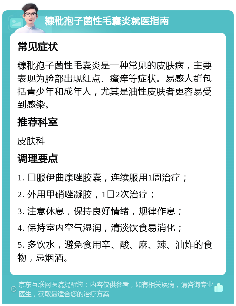 糠秕孢子菌性毛囊炎就医指南 常见症状 糠秕孢子菌性毛囊炎是一种常见的皮肤病，主要表现为脸部出现红点、瘙痒等症状。易感人群包括青少年和成年人，尤其是油性皮肤者更容易受到感染。 推荐科室 皮肤科 调理要点 1. 口服伊曲康唑胶囊，连续服用1周治疗； 2. 外用甲硝唑凝胶，1日2次治疗； 3. 注意休息，保持良好情绪，规律作息； 4. 保持室内空气湿润，清淡饮食易消化； 5. 多饮水，避免食用辛、酸、麻、辣、油炸的食物，忌烟酒。