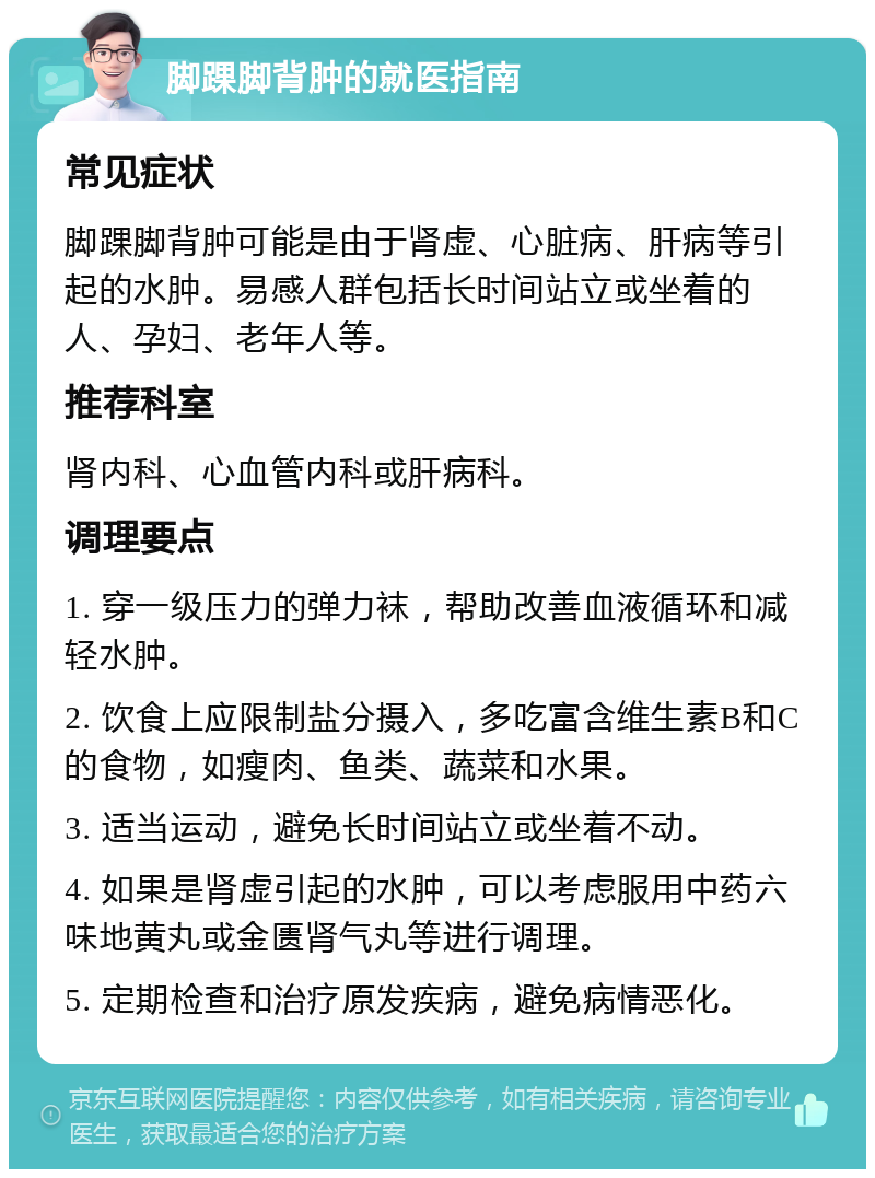 脚踝脚背肿的就医指南 常见症状 脚踝脚背肿可能是由于肾虚、心脏病、肝病等引起的水肿。易感人群包括长时间站立或坐着的人、孕妇、老年人等。 推荐科室 肾内科、心血管内科或肝病科。 调理要点 1. 穿一级压力的弹力袜，帮助改善血液循环和减轻水肿。 2. 饮食上应限制盐分摄入，多吃富含维生素B和C的食物，如瘦肉、鱼类、蔬菜和水果。 3. 适当运动，避免长时间站立或坐着不动。 4. 如果是肾虚引起的水肿，可以考虑服用中药六味地黄丸或金匮肾气丸等进行调理。 5. 定期检查和治疗原发疾病，避免病情恶化。