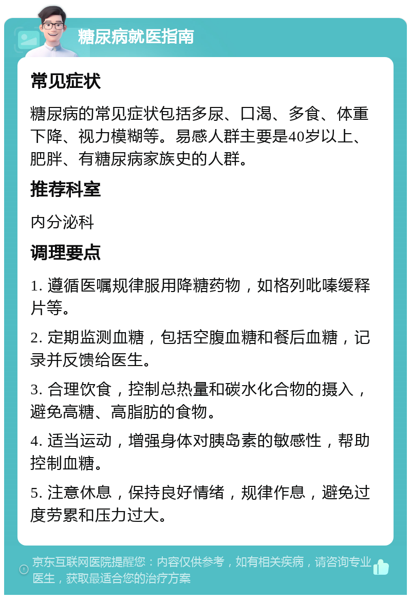 糖尿病就医指南 常见症状 糖尿病的常见症状包括多尿、口渴、多食、体重下降、视力模糊等。易感人群主要是40岁以上、肥胖、有糖尿病家族史的人群。 推荐科室 内分泌科 调理要点 1. 遵循医嘱规律服用降糖药物，如格列吡嗪缓释片等。 2. 定期监测血糖，包括空腹血糖和餐后血糖，记录并反馈给医生。 3. 合理饮食，控制总热量和碳水化合物的摄入，避免高糖、高脂肪的食物。 4. 适当运动，增强身体对胰岛素的敏感性，帮助控制血糖。 5. 注意休息，保持良好情绪，规律作息，避免过度劳累和压力过大。