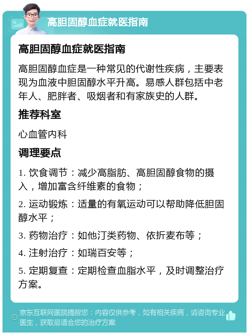 高胆固醇血症就医指南 高胆固醇血症就医指南 高胆固醇血症是一种常见的代谢性疾病，主要表现为血液中胆固醇水平升高。易感人群包括中老年人、肥胖者、吸烟者和有家族史的人群。 推荐科室 心血管内科 调理要点 1. 饮食调节：减少高脂肪、高胆固醇食物的摄入，增加富含纤维素的食物； 2. 运动锻炼：适量的有氧运动可以帮助降低胆固醇水平； 3. 药物治疗：如他汀类药物、依折麦布等； 4. 注射治疗：如瑞百安等； 5. 定期复查：定期检查血脂水平，及时调整治疗方案。