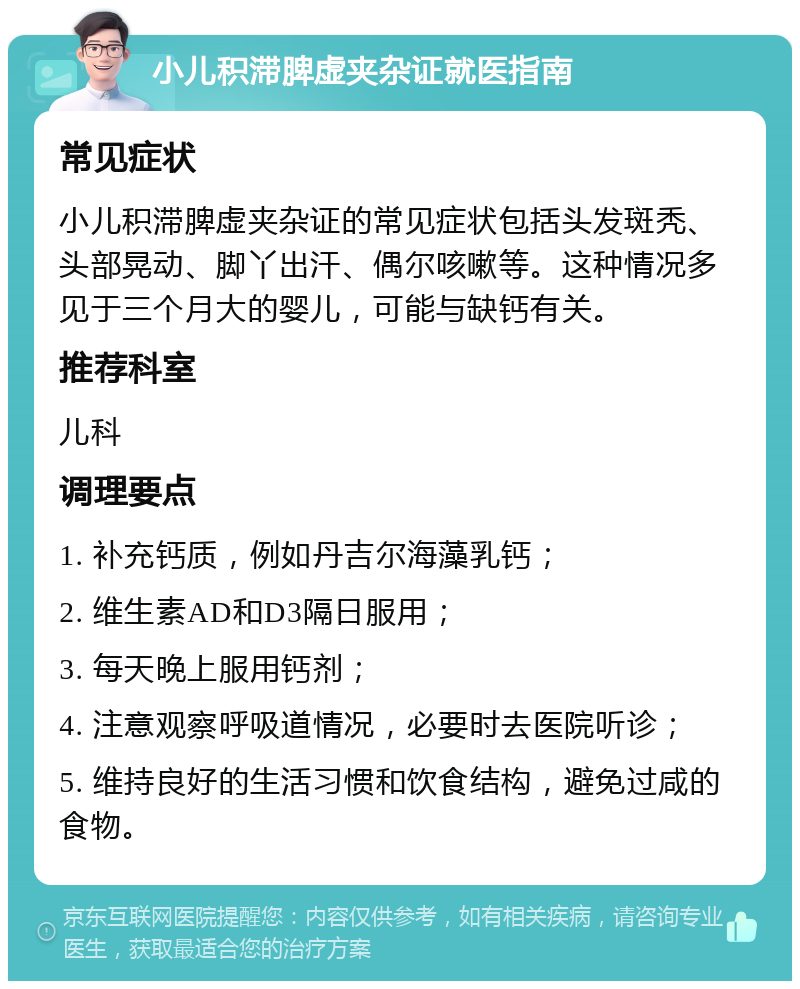 小儿积滞脾虚夹杂证就医指南 常见症状 小儿积滞脾虚夹杂证的常见症状包括头发斑秃、头部晃动、脚丫出汗、偶尔咳嗽等。这种情况多见于三个月大的婴儿，可能与缺钙有关。 推荐科室 儿科 调理要点 1. 补充钙质，例如丹吉尔海藻乳钙； 2. 维生素AD和D3隔日服用； 3. 每天晚上服用钙剂； 4. 注意观察呼吸道情况，必要时去医院听诊； 5. 维持良好的生活习惯和饮食结构，避免过咸的食物。