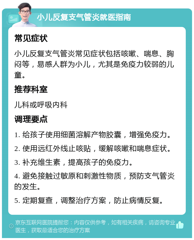 小儿反复支气管炎就医指南 常见症状 小儿反复支气管炎常见症状包括咳嗽、喘息、胸闷等，易感人群为小儿，尤其是免疫力较弱的儿童。 推荐科室 儿科或呼吸内科 调理要点 1. 给孩子使用细菌溶解产物胶囊，增强免疫力。 2. 使用远红外线止咳贴，缓解咳嗽和喘息症状。 3. 补充维生素，提高孩子的免疫力。 4. 避免接触过敏原和刺激性物质，预防支气管炎的发生。 5. 定期复查，调整治疗方案，防止病情反复。