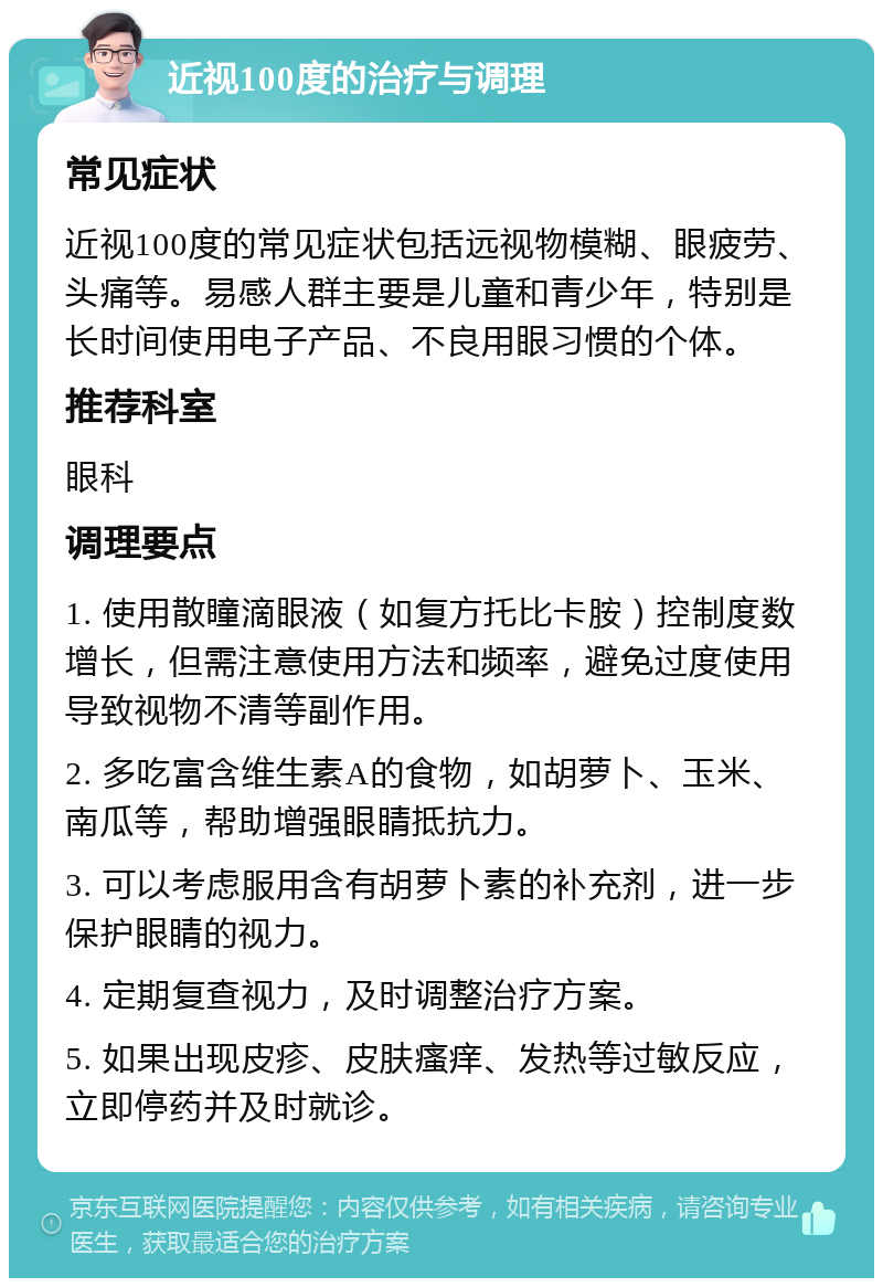 近视100度的治疗与调理 常见症状 近视100度的常见症状包括远视物模糊、眼疲劳、头痛等。易感人群主要是儿童和青少年，特别是长时间使用电子产品、不良用眼习惯的个体。 推荐科室 眼科 调理要点 1. 使用散瞳滴眼液（如复方托比卡胺）控制度数增长，但需注意使用方法和频率，避免过度使用导致视物不清等副作用。 2. 多吃富含维生素A的食物，如胡萝卜、玉米、南瓜等，帮助增强眼睛抵抗力。 3. 可以考虑服用含有胡萝卜素的补充剂，进一步保护眼睛的视力。 4. 定期复查视力，及时调整治疗方案。 5. 如果出现皮疹、皮肤瘙痒、发热等过敏反应，立即停药并及时就诊。