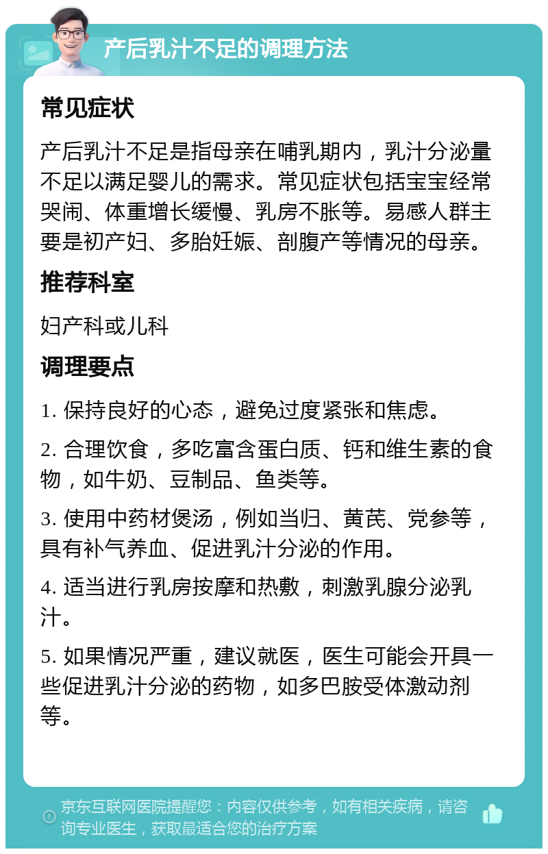 产后乳汁不足的调理方法 常见症状 产后乳汁不足是指母亲在哺乳期内，乳汁分泌量不足以满足婴儿的需求。常见症状包括宝宝经常哭闹、体重增长缓慢、乳房不胀等。易感人群主要是初产妇、多胎妊娠、剖腹产等情况的母亲。 推荐科室 妇产科或儿科 调理要点 1. 保持良好的心态，避免过度紧张和焦虑。 2. 合理饮食，多吃富含蛋白质、钙和维生素的食物，如牛奶、豆制品、鱼类等。 3. 使用中药材煲汤，例如当归、黄芪、党参等，具有补气养血、促进乳汁分泌的作用。 4. 适当进行乳房按摩和热敷，刺激乳腺分泌乳汁。 5. 如果情况严重，建议就医，医生可能会开具一些促进乳汁分泌的药物，如多巴胺受体激动剂等。