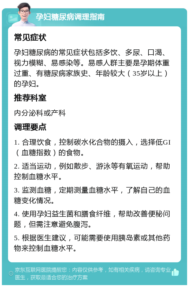 孕妇糖尿病调理指南 常见症状 孕妇糖尿病的常见症状包括多饮、多尿、口渴、视力模糊、易感染等。易感人群主要是孕期体重过重、有糖尿病家族史、年龄较大（35岁以上）的孕妇。 推荐科室 内分泌科或产科 调理要点 1. 合理饮食，控制碳水化合物的摄入，选择低GI（血糖指数）的食物。 2. 适当运动，例如散步、游泳等有氧运动，帮助控制血糖水平。 3. 监测血糖，定期测量血糖水平，了解自己的血糖变化情况。 4. 使用孕妇益生菌和膳食纤维，帮助改善便秘问题，但需注意避免腹泻。 5. 根据医生建议，可能需要使用胰岛素或其他药物来控制血糖水平。