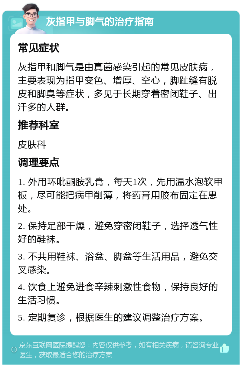 灰指甲与脚气的治疗指南 常见症状 灰指甲和脚气是由真菌感染引起的常见皮肤病，主要表现为指甲变色、增厚、空心，脚趾缝有脱皮和脚臭等症状，多见于长期穿着密闭鞋子、出汗多的人群。 推荐科室 皮肤科 调理要点 1. 外用环吡酮胺乳膏，每天1次，先用温水泡软甲板，尽可能把病甲削薄，将药膏用胶布固定在患处。 2. 保持足部干燥，避免穿密闭鞋子，选择透气性好的鞋袜。 3. 不共用鞋袜、浴盆、脚盆等生活用品，避免交叉感染。 4. 饮食上避免进食辛辣刺激性食物，保持良好的生活习惯。 5. 定期复诊，根据医生的建议调整治疗方案。