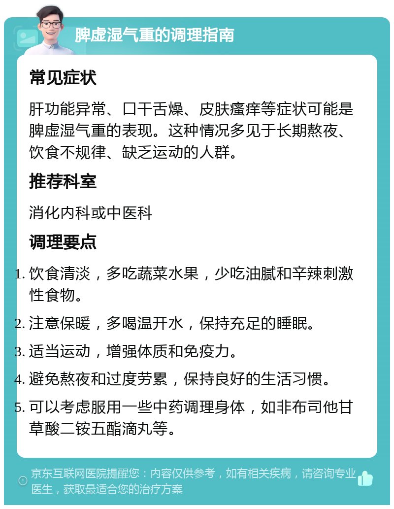 脾虚湿气重的调理指南 常见症状 肝功能异常、口干舌燥、皮肤瘙痒等症状可能是脾虚湿气重的表现。这种情况多见于长期熬夜、饮食不规律、缺乏运动的人群。 推荐科室 消化内科或中医科 调理要点 饮食清淡，多吃蔬菜水果，少吃油腻和辛辣刺激性食物。 注意保暖，多喝温开水，保持充足的睡眠。 适当运动，增强体质和免疫力。 避免熬夜和过度劳累，保持良好的生活习惯。 可以考虑服用一些中药调理身体，如非布司他甘草酸二铵五酯滴丸等。