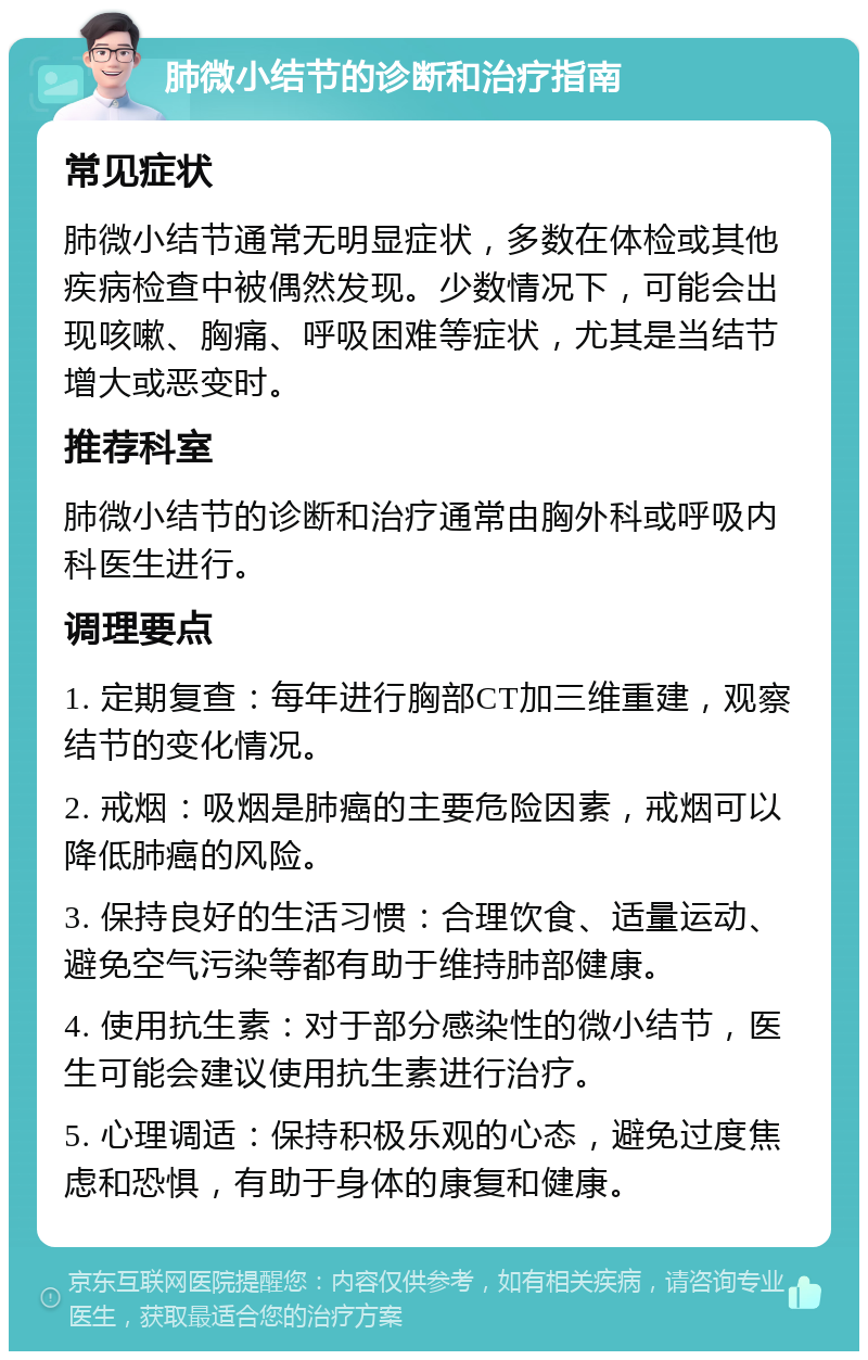 肺微小结节的诊断和治疗指南 常见症状 肺微小结节通常无明显症状，多数在体检或其他疾病检查中被偶然发现。少数情况下，可能会出现咳嗽、胸痛、呼吸困难等症状，尤其是当结节增大或恶变时。 推荐科室 肺微小结节的诊断和治疗通常由胸外科或呼吸内科医生进行。 调理要点 1. 定期复查：每年进行胸部CT加三维重建，观察结节的变化情况。 2. 戒烟：吸烟是肺癌的主要危险因素，戒烟可以降低肺癌的风险。 3. 保持良好的生活习惯：合理饮食、适量运动、避免空气污染等都有助于维持肺部健康。 4. 使用抗生素：对于部分感染性的微小结节，医生可能会建议使用抗生素进行治疗。 5. 心理调适：保持积极乐观的心态，避免过度焦虑和恐惧，有助于身体的康复和健康。