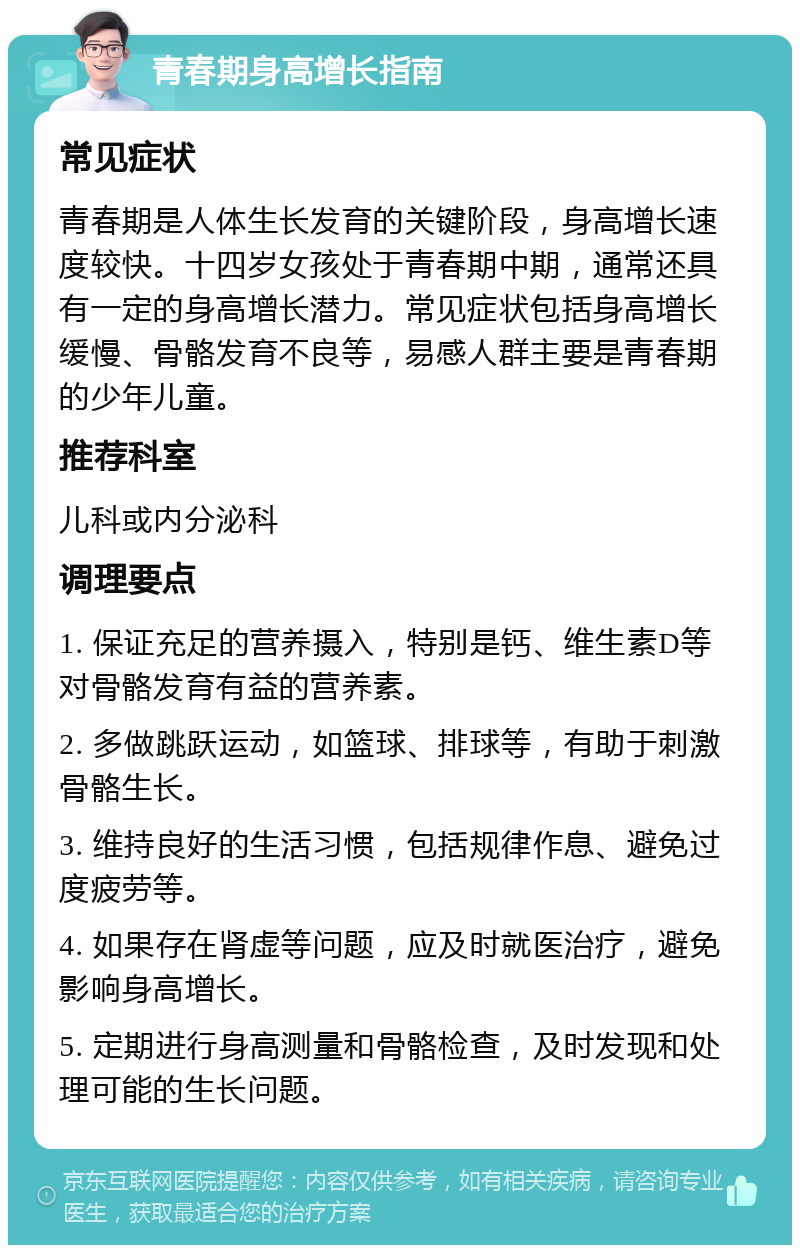 青春期身高增长指南 常见症状 青春期是人体生长发育的关键阶段，身高增长速度较快。十四岁女孩处于青春期中期，通常还具有一定的身高增长潜力。常见症状包括身高增长缓慢、骨骼发育不良等，易感人群主要是青春期的少年儿童。 推荐科室 儿科或内分泌科 调理要点 1. 保证充足的营养摄入，特别是钙、维生素D等对骨骼发育有益的营养素。 2. 多做跳跃运动，如篮球、排球等，有助于刺激骨骼生长。 3. 维持良好的生活习惯，包括规律作息、避免过度疲劳等。 4. 如果存在肾虚等问题，应及时就医治疗，避免影响身高增长。 5. 定期进行身高测量和骨骼检查，及时发现和处理可能的生长问题。