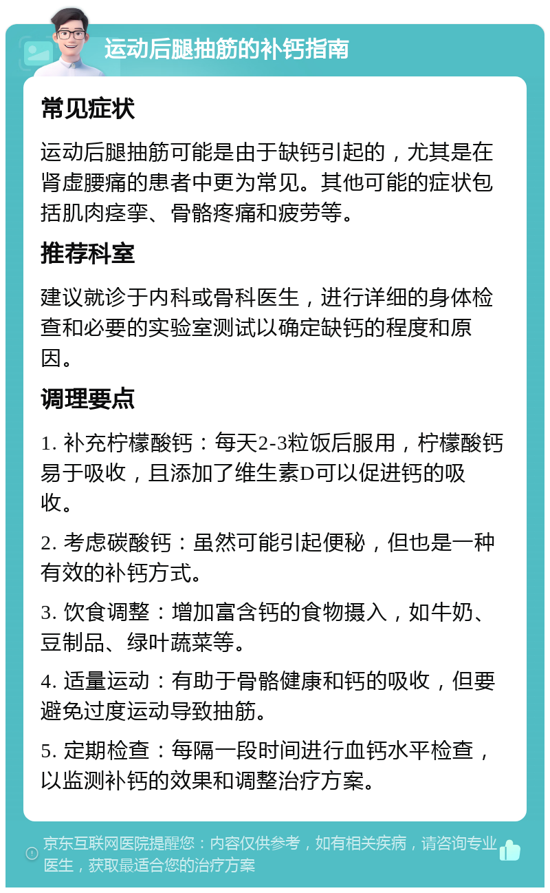 运动后腿抽筋的补钙指南 常见症状 运动后腿抽筋可能是由于缺钙引起的，尤其是在肾虚腰痛的患者中更为常见。其他可能的症状包括肌肉痉挛、骨骼疼痛和疲劳等。 推荐科室 建议就诊于内科或骨科医生，进行详细的身体检查和必要的实验室测试以确定缺钙的程度和原因。 调理要点 1. 补充柠檬酸钙：每天2-3粒饭后服用，柠檬酸钙易于吸收，且添加了维生素D可以促进钙的吸收。 2. 考虑碳酸钙：虽然可能引起便秘，但也是一种有效的补钙方式。 3. 饮食调整：增加富含钙的食物摄入，如牛奶、豆制品、绿叶蔬菜等。 4. 适量运动：有助于骨骼健康和钙的吸收，但要避免过度运动导致抽筋。 5. 定期检查：每隔一段时间进行血钙水平检查，以监测补钙的效果和调整治疗方案。