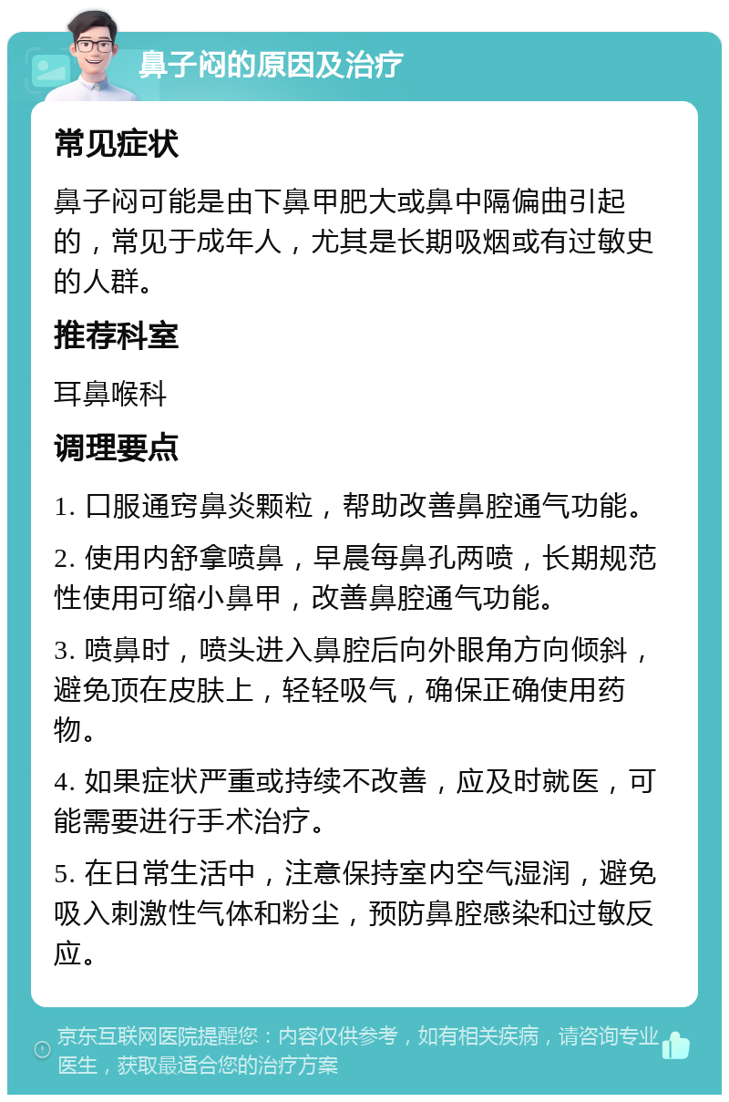 鼻子闷的原因及治疗 常见症状 鼻子闷可能是由下鼻甲肥大或鼻中隔偏曲引起的，常见于成年人，尤其是长期吸烟或有过敏史的人群。 推荐科室 耳鼻喉科 调理要点 1. 口服通窍鼻炎颗粒，帮助改善鼻腔通气功能。 2. 使用内舒拿喷鼻，早晨每鼻孔两喷，长期规范性使用可缩小鼻甲，改善鼻腔通气功能。 3. 喷鼻时，喷头进入鼻腔后向外眼角方向倾斜，避免顶在皮肤上，轻轻吸气，确保正确使用药物。 4. 如果症状严重或持续不改善，应及时就医，可能需要进行手术治疗。 5. 在日常生活中，注意保持室内空气湿润，避免吸入刺激性气体和粉尘，预防鼻腔感染和过敏反应。