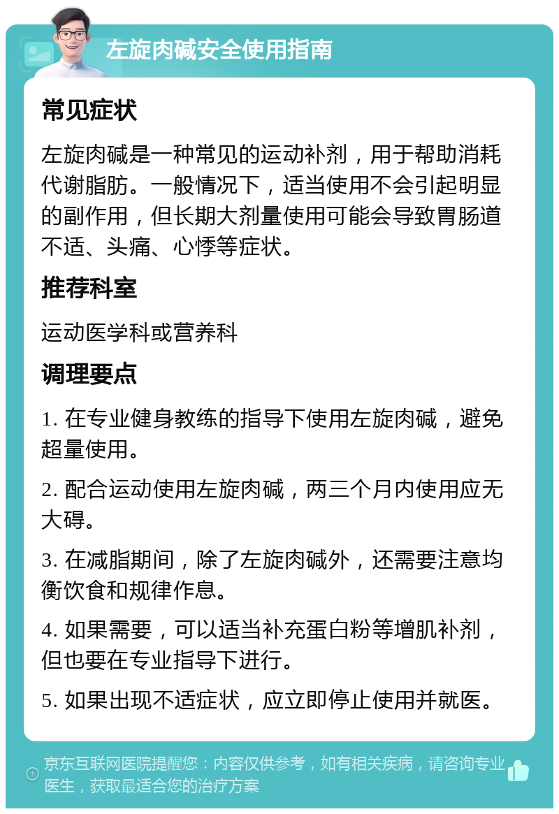 左旋肉碱安全使用指南 常见症状 左旋肉碱是一种常见的运动补剂，用于帮助消耗代谢脂肪。一般情况下，适当使用不会引起明显的副作用，但长期大剂量使用可能会导致胃肠道不适、头痛、心悸等症状。 推荐科室 运动医学科或营养科 调理要点 1. 在专业健身教练的指导下使用左旋肉碱，避免超量使用。 2. 配合运动使用左旋肉碱，两三个月内使用应无大碍。 3. 在减脂期间，除了左旋肉碱外，还需要注意均衡饮食和规律作息。 4. 如果需要，可以适当补充蛋白粉等增肌补剂，但也要在专业指导下进行。 5. 如果出现不适症状，应立即停止使用并就医。