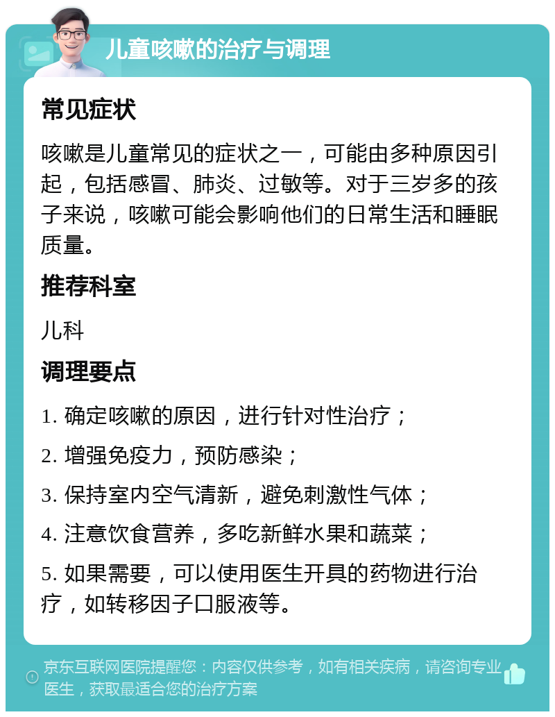 儿童咳嗽的治疗与调理 常见症状 咳嗽是儿童常见的症状之一，可能由多种原因引起，包括感冒、肺炎、过敏等。对于三岁多的孩子来说，咳嗽可能会影响他们的日常生活和睡眠质量。 推荐科室 儿科 调理要点 1. 确定咳嗽的原因，进行针对性治疗； 2. 增强免疫力，预防感染； 3. 保持室内空气清新，避免刺激性气体； 4. 注意饮食营养，多吃新鲜水果和蔬菜； 5. 如果需要，可以使用医生开具的药物进行治疗，如转移因子口服液等。