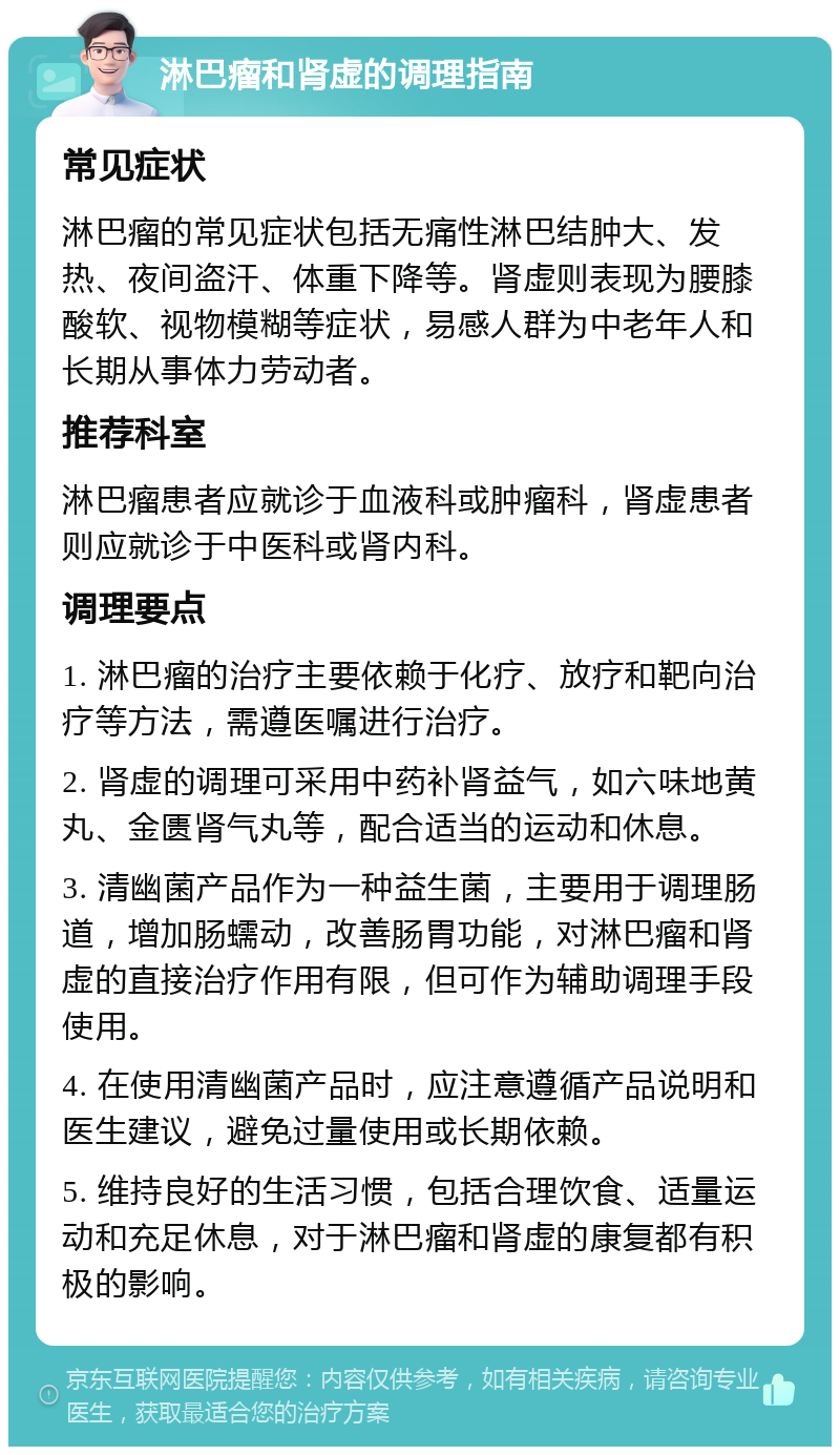 淋巴瘤和肾虚的调理指南 常见症状 淋巴瘤的常见症状包括无痛性淋巴结肿大、发热、夜间盗汗、体重下降等。肾虚则表现为腰膝酸软、视物模糊等症状，易感人群为中老年人和长期从事体力劳动者。 推荐科室 淋巴瘤患者应就诊于血液科或肿瘤科，肾虚患者则应就诊于中医科或肾内科。 调理要点 1. 淋巴瘤的治疗主要依赖于化疗、放疗和靶向治疗等方法，需遵医嘱进行治疗。 2. 肾虚的调理可采用中药补肾益气，如六味地黄丸、金匮肾气丸等，配合适当的运动和休息。 3. 清幽菌产品作为一种益生菌，主要用于调理肠道，增加肠蠕动，改善肠胃功能，对淋巴瘤和肾虚的直接治疗作用有限，但可作为辅助调理手段使用。 4. 在使用清幽菌产品时，应注意遵循产品说明和医生建议，避免过量使用或长期依赖。 5. 维持良好的生活习惯，包括合理饮食、适量运动和充足休息，对于淋巴瘤和肾虚的康复都有积极的影响。