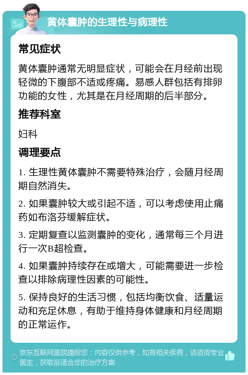 黄体囊肿的生理性与病理性 常见症状 黄体囊肿通常无明显症状，可能会在月经前出现轻微的下腹部不适或疼痛。易感人群包括有排卵功能的女性，尤其是在月经周期的后半部分。 推荐科室 妇科 调理要点 1. 生理性黄体囊肿不需要特殊治疗，会随月经周期自然消失。 2. 如果囊肿较大或引起不适，可以考虑使用止痛药如布洛芬缓解症状。 3. 定期复查以监测囊肿的变化，通常每三个月进行一次B超检查。 4. 如果囊肿持续存在或增大，可能需要进一步检查以排除病理性因素的可能性。 5. 保持良好的生活习惯，包括均衡饮食、适量运动和充足休息，有助于维持身体健康和月经周期的正常运作。