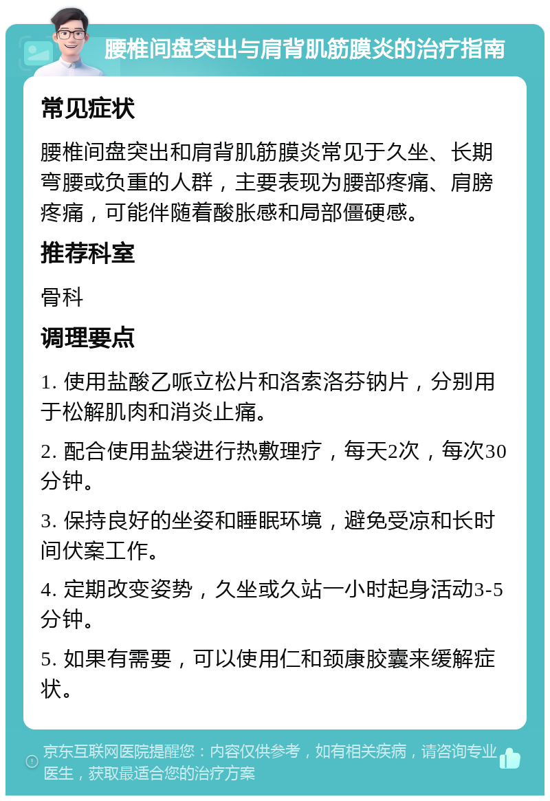 腰椎间盘突出与肩背肌筋膜炎的治疗指南 常见症状 腰椎间盘突出和肩背肌筋膜炎常见于久坐、长期弯腰或负重的人群，主要表现为腰部疼痛、肩膀疼痛，可能伴随着酸胀感和局部僵硬感。 推荐科室 骨科 调理要点 1. 使用盐酸乙哌立松片和洛索洛芬钠片，分别用于松解肌肉和消炎止痛。 2. 配合使用盐袋进行热敷理疗，每天2次，每次30分钟。 3. 保持良好的坐姿和睡眠环境，避免受凉和长时间伏案工作。 4. 定期改变姿势，久坐或久站一小时起身活动3-5分钟。 5. 如果有需要，可以使用仁和颈康胶囊来缓解症状。