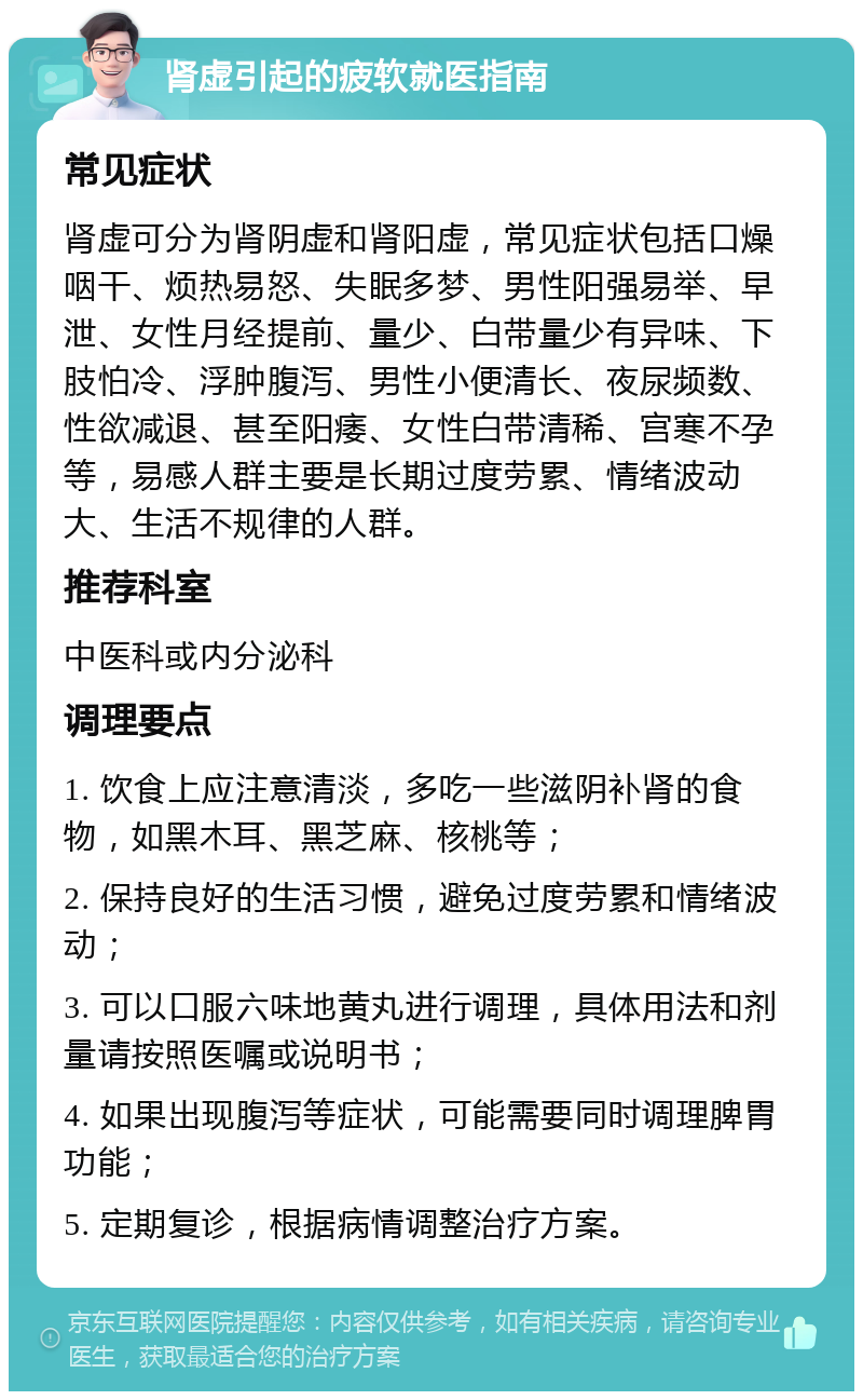 肾虚引起的疲软就医指南 常见症状 肾虚可分为肾阴虚和肾阳虚，常见症状包括口燥咽干、烦热易怒、失眠多梦、男性阳强易举、早泄、女性月经提前、量少、白带量少有异味、下肢怕冷、浮肿腹泻、男性小便清长、夜尿频数、性欲减退、甚至阳痿、女性白带清稀、宫寒不孕等，易感人群主要是长期过度劳累、情绪波动大、生活不规律的人群。 推荐科室 中医科或内分泌科 调理要点 1. 饮食上应注意清淡，多吃一些滋阴补肾的食物，如黑木耳、黑芝麻、核桃等； 2. 保持良好的生活习惯，避免过度劳累和情绪波动； 3. 可以口服六味地黄丸进行调理，具体用法和剂量请按照医嘱或说明书； 4. 如果出现腹泻等症状，可能需要同时调理脾胃功能； 5. 定期复诊，根据病情调整治疗方案。