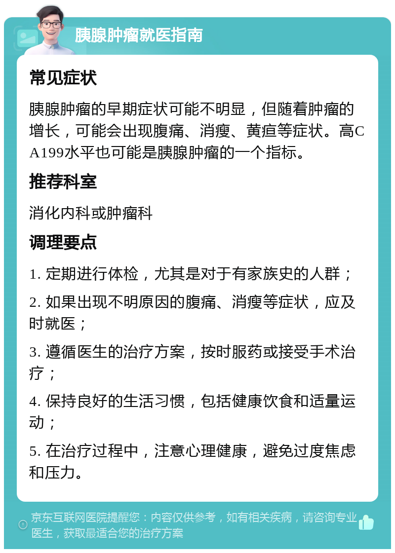 胰腺肿瘤就医指南 常见症状 胰腺肿瘤的早期症状可能不明显，但随着肿瘤的增长，可能会出现腹痛、消瘦、黄疸等症状。高CA199水平也可能是胰腺肿瘤的一个指标。 推荐科室 消化内科或肿瘤科 调理要点 1. 定期进行体检，尤其是对于有家族史的人群； 2. 如果出现不明原因的腹痛、消瘦等症状，应及时就医； 3. 遵循医生的治疗方案，按时服药或接受手术治疗； 4. 保持良好的生活习惯，包括健康饮食和适量运动； 5. 在治疗过程中，注意心理健康，避免过度焦虑和压力。