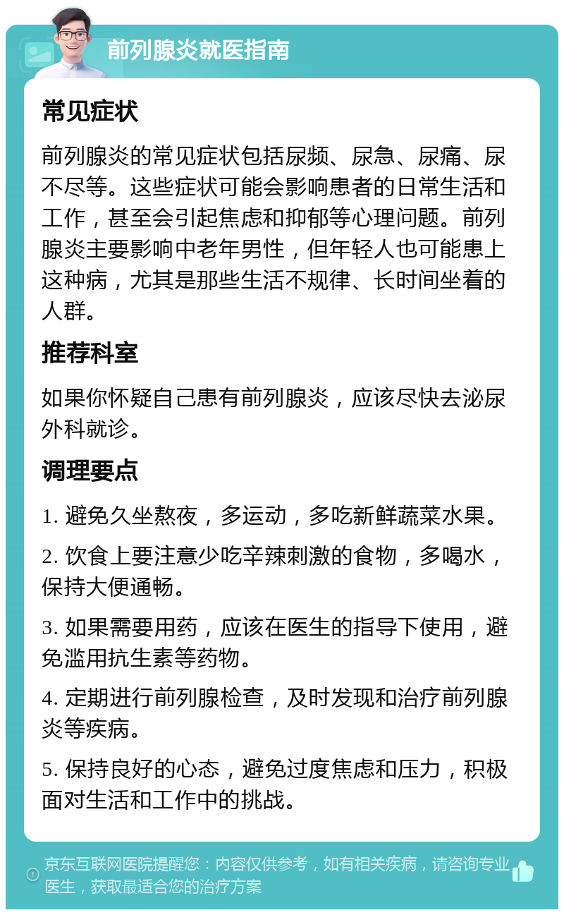 前列腺炎就医指南 常见症状 前列腺炎的常见症状包括尿频、尿急、尿痛、尿不尽等。这些症状可能会影响患者的日常生活和工作，甚至会引起焦虑和抑郁等心理问题。前列腺炎主要影响中老年男性，但年轻人也可能患上这种病，尤其是那些生活不规律、长时间坐着的人群。 推荐科室 如果你怀疑自己患有前列腺炎，应该尽快去泌尿外科就诊。 调理要点 1. 避免久坐熬夜，多运动，多吃新鲜蔬菜水果。 2. 饮食上要注意少吃辛辣刺激的食物，多喝水，保持大便通畅。 3. 如果需要用药，应该在医生的指导下使用，避免滥用抗生素等药物。 4. 定期进行前列腺检查，及时发现和治疗前列腺炎等疾病。 5. 保持良好的心态，避免过度焦虑和压力，积极面对生活和工作中的挑战。