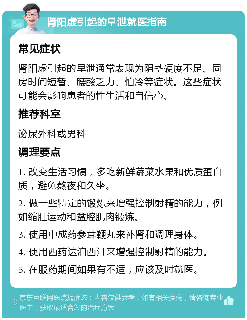 肾阳虚引起的早泄就医指南 常见症状 肾阳虚引起的早泄通常表现为阴茎硬度不足、同房时间短暂、腰酸乏力、怕冷等症状。这些症状可能会影响患者的性生活和自信心。 推荐科室 泌尿外科或男科 调理要点 1. 改变生活习惯，多吃新鲜蔬菜水果和优质蛋白质，避免熬夜和久坐。 2. 做一些特定的锻炼来增强控制射精的能力，例如缩肛运动和盆腔肌肉锻炼。 3. 使用中成药参茸鞭丸来补肾和调理身体。 4. 使用西药达泊西汀来增强控制射精的能力。 5. 在服药期间如果有不适，应该及时就医。