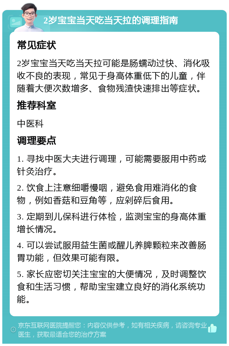 2岁宝宝当天吃当天拉的调理指南 常见症状 2岁宝宝当天吃当天拉可能是肠蠕动过快、消化吸收不良的表现，常见于身高体重低下的儿童，伴随着大便次数增多、食物残渣快速排出等症状。 推荐科室 中医科 调理要点 1. 寻找中医大夫进行调理，可能需要服用中药或针灸治疗。 2. 饮食上注意细嚼慢咽，避免食用难消化的食物，例如香菇和豆角等，应剁碎后食用。 3. 定期到儿保科进行体检，监测宝宝的身高体重增长情况。 4. 可以尝试服用益生菌或醒儿养脾颗粒来改善肠胃功能，但效果可能有限。 5. 家长应密切关注宝宝的大便情况，及时调整饮食和生活习惯，帮助宝宝建立良好的消化系统功能。