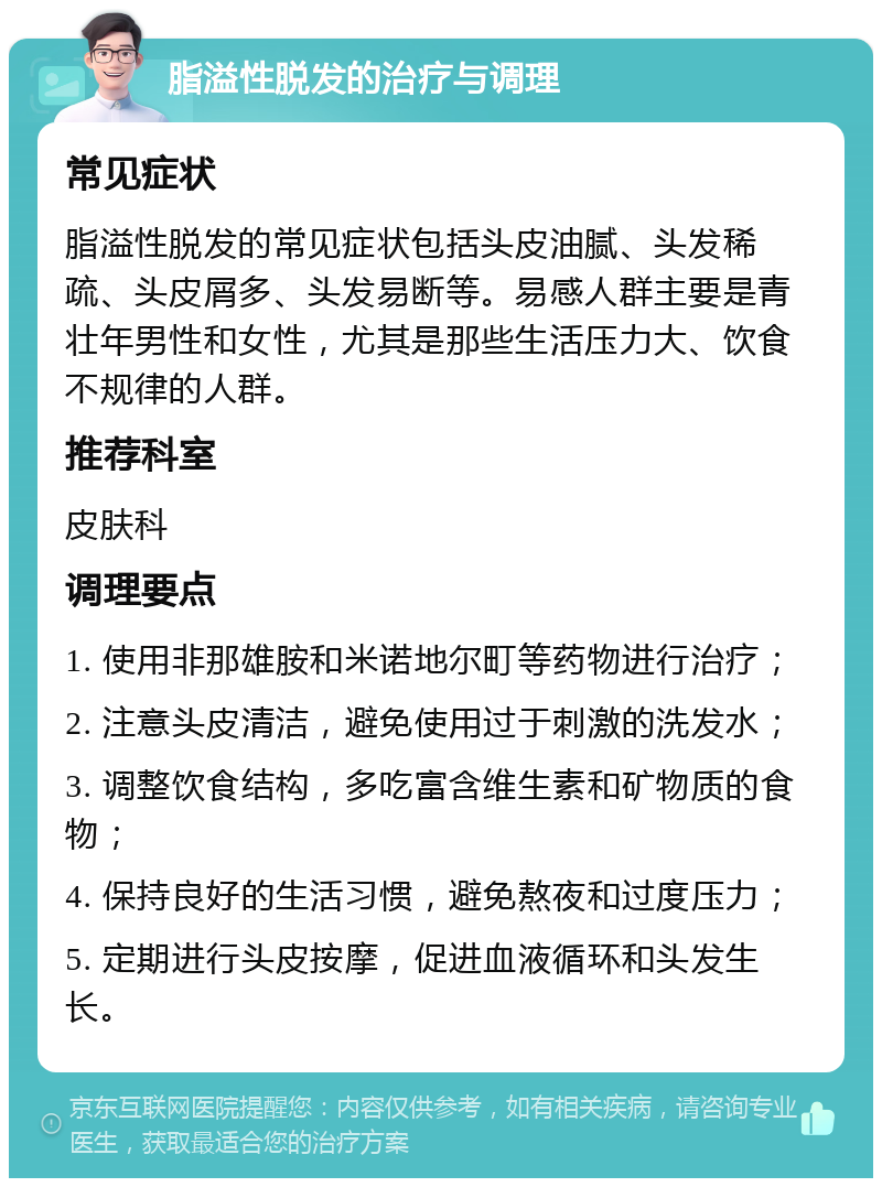 脂溢性脱发的治疗与调理 常见症状 脂溢性脱发的常见症状包括头皮油腻、头发稀疏、头皮屑多、头发易断等。易感人群主要是青壮年男性和女性，尤其是那些生活压力大、饮食不规律的人群。 推荐科室 皮肤科 调理要点 1. 使用非那雄胺和米诺地尔町等药物进行治疗； 2. 注意头皮清洁，避免使用过于刺激的洗发水； 3. 调整饮食结构，多吃富含维生素和矿物质的食物； 4. 保持良好的生活习惯，避免熬夜和过度压力； 5. 定期进行头皮按摩，促进血液循环和头发生长。