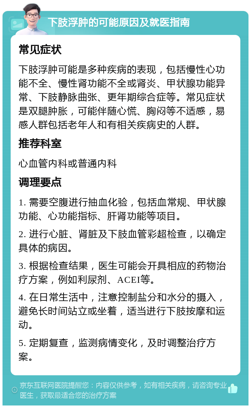 下肢浮肿的可能原因及就医指南 常见症状 下肢浮肿可能是多种疾病的表现，包括慢性心功能不全、慢性肾功能不全或肾炎、甲状腺功能异常、下肢静脉曲张、更年期综合症等。常见症状是双腿肿胀，可能伴随心慌、胸闷等不适感，易感人群包括老年人和有相关疾病史的人群。 推荐科室 心血管内科或普通内科 调理要点 1. 需要空腹进行抽血化验，包括血常规、甲状腺功能、心功能指标、肝肾功能等项目。 2. 进行心脏、肾脏及下肢血管彩超检查，以确定具体的病因。 3. 根据检查结果，医生可能会开具相应的药物治疗方案，例如利尿剂、ACEI等。 4. 在日常生活中，注意控制盐分和水分的摄入，避免长时间站立或坐着，适当进行下肢按摩和运动。 5. 定期复查，监测病情变化，及时调整治疗方案。