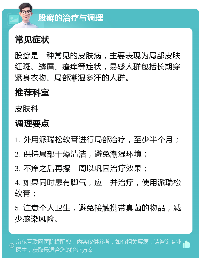 股癣的治疗与调理 常见症状 股癣是一种常见的皮肤病，主要表现为局部皮肤红斑、鳞屑、瘙痒等症状，易感人群包括长期穿紧身衣物、局部潮湿多汗的人群。 推荐科室 皮肤科 调理要点 1. 外用派瑞松软膏进行局部治疗，至少半个月； 2. 保持局部干燥清洁，避免潮湿环境； 3. 不痒之后再擦一周以巩固治疗效果； 4. 如果同时患有脚气，应一并治疗，使用派瑞松软膏； 5. 注意个人卫生，避免接触携带真菌的物品，减少感染风险。