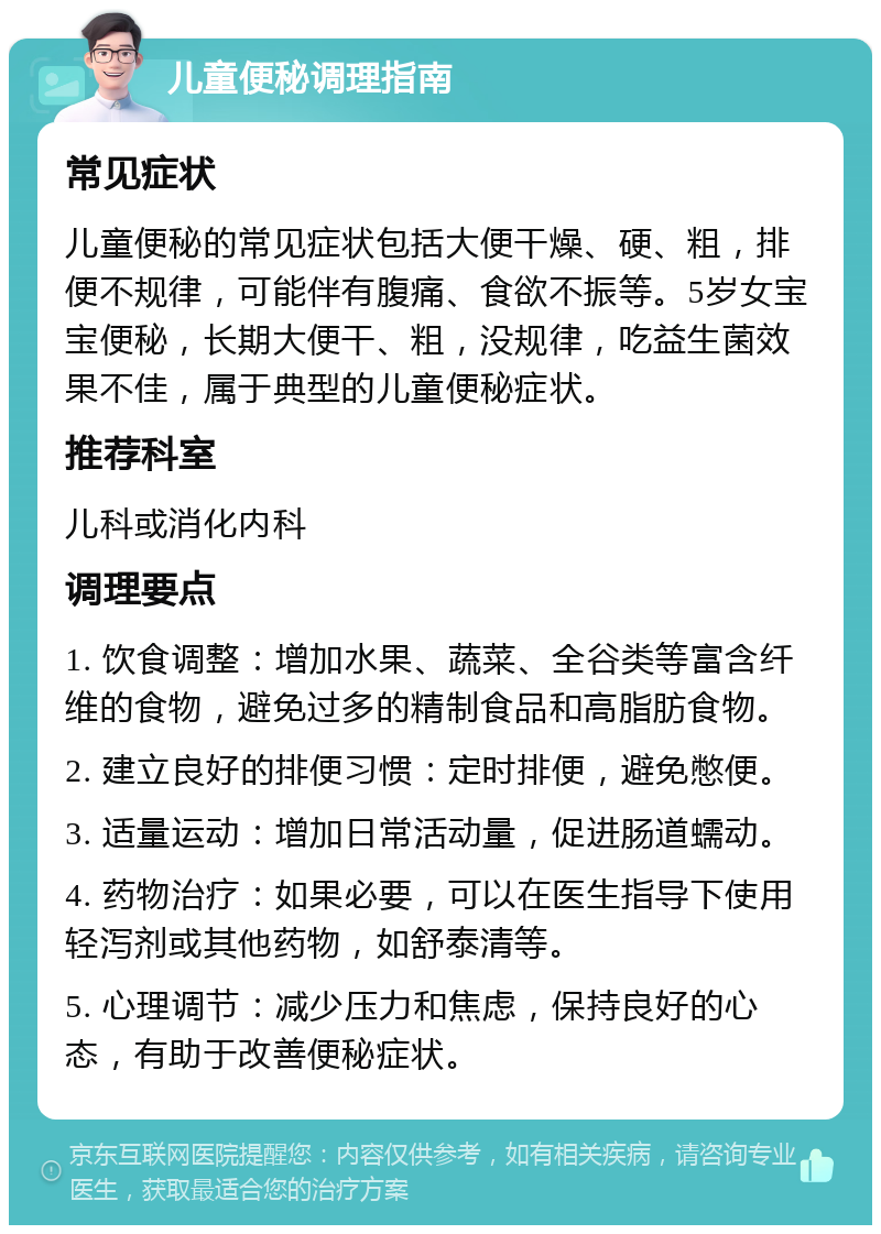 儿童便秘调理指南 常见症状 儿童便秘的常见症状包括大便干燥、硬、粗，排便不规律，可能伴有腹痛、食欲不振等。5岁女宝宝便秘，长期大便干、粗，没规律，吃益生菌效果不佳，属于典型的儿童便秘症状。 推荐科室 儿科或消化内科 调理要点 1. 饮食调整：增加水果、蔬菜、全谷类等富含纤维的食物，避免过多的精制食品和高脂肪食物。 2. 建立良好的排便习惯：定时排便，避免憋便。 3. 适量运动：增加日常活动量，促进肠道蠕动。 4. 药物治疗：如果必要，可以在医生指导下使用轻泻剂或其他药物，如舒泰清等。 5. 心理调节：减少压力和焦虑，保持良好的心态，有助于改善便秘症状。