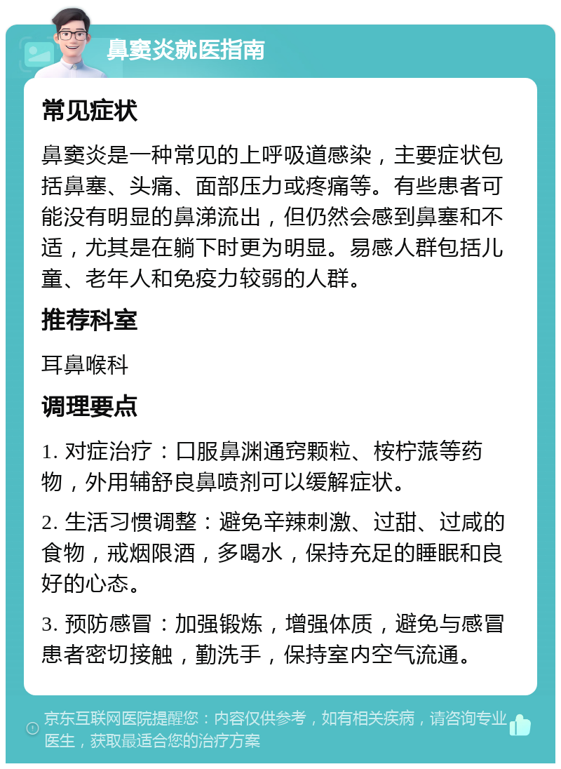 鼻窦炎就医指南 常见症状 鼻窦炎是一种常见的上呼吸道感染，主要症状包括鼻塞、头痛、面部压力或疼痛等。有些患者可能没有明显的鼻涕流出，但仍然会感到鼻塞和不适，尤其是在躺下时更为明显。易感人群包括儿童、老年人和免疫力较弱的人群。 推荐科室 耳鼻喉科 调理要点 1. 对症治疗：口服鼻渊通窍颗粒、桉柠蒎等药物，外用辅舒良鼻喷剂可以缓解症状。 2. 生活习惯调整：避免辛辣刺激、过甜、过咸的食物，戒烟限酒，多喝水，保持充足的睡眠和良好的心态。 3. 预防感冒：加强锻炼，增强体质，避免与感冒患者密切接触，勤洗手，保持室内空气流通。