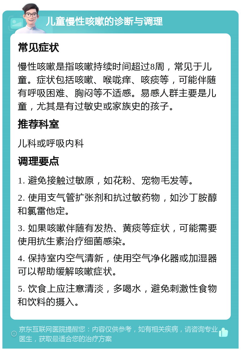 儿童慢性咳嗽的诊断与调理 常见症状 慢性咳嗽是指咳嗽持续时间超过8周，常见于儿童。症状包括咳嗽、喉咙痒、咳痰等，可能伴随有呼吸困难、胸闷等不适感。易感人群主要是儿童，尤其是有过敏史或家族史的孩子。 推荐科室 儿科或呼吸内科 调理要点 1. 避免接触过敏原，如花粉、宠物毛发等。 2. 使用支气管扩张剂和抗过敏药物，如沙丁胺醇和氯雷他定。 3. 如果咳嗽伴随有发热、黄痰等症状，可能需要使用抗生素治疗细菌感染。 4. 保持室内空气清新，使用空气净化器或加湿器可以帮助缓解咳嗽症状。 5. 饮食上应注意清淡，多喝水，避免刺激性食物和饮料的摄入。