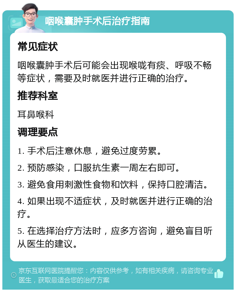 咽喉囊肿手术后治疗指南 常见症状 咽喉囊肿手术后可能会出现喉咙有痰、呼吸不畅等症状，需要及时就医并进行正确的治疗。 推荐科室 耳鼻喉科 调理要点 1. 手术后注意休息，避免过度劳累。 2. 预防感染，口服抗生素一周左右即可。 3. 避免食用刺激性食物和饮料，保持口腔清洁。 4. 如果出现不适症状，及时就医并进行正确的治疗。 5. 在选择治疗方法时，应多方咨询，避免盲目听从医生的建议。