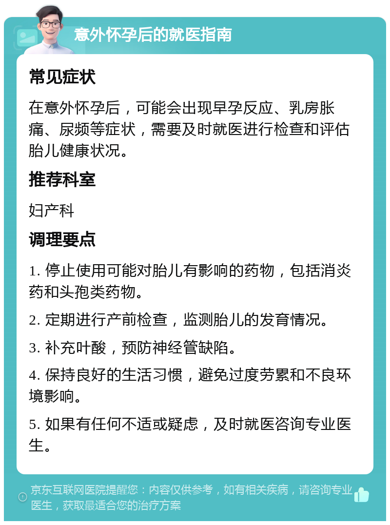 意外怀孕后的就医指南 常见症状 在意外怀孕后，可能会出现早孕反应、乳房胀痛、尿频等症状，需要及时就医进行检查和评估胎儿健康状况。 推荐科室 妇产科 调理要点 1. 停止使用可能对胎儿有影响的药物，包括消炎药和头孢类药物。 2. 定期进行产前检查，监测胎儿的发育情况。 3. 补充叶酸，预防神经管缺陷。 4. 保持良好的生活习惯，避免过度劳累和不良环境影响。 5. 如果有任何不适或疑虑，及时就医咨询专业医生。