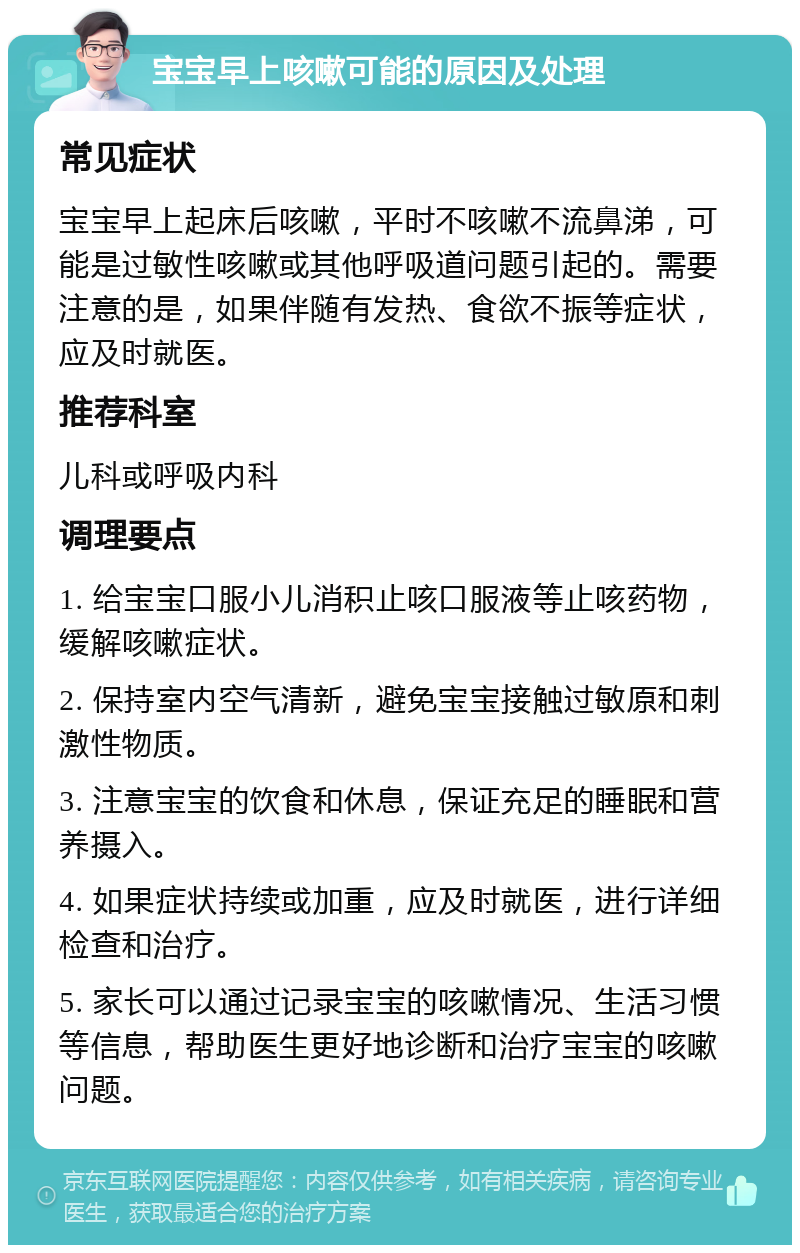 宝宝早上咳嗽可能的原因及处理 常见症状 宝宝早上起床后咳嗽，平时不咳嗽不流鼻涕，可能是过敏性咳嗽或其他呼吸道问题引起的。需要注意的是，如果伴随有发热、食欲不振等症状，应及时就医。 推荐科室 儿科或呼吸内科 调理要点 1. 给宝宝口服小儿消积止咳口服液等止咳药物，缓解咳嗽症状。 2. 保持室内空气清新，避免宝宝接触过敏原和刺激性物质。 3. 注意宝宝的饮食和休息，保证充足的睡眠和营养摄入。 4. 如果症状持续或加重，应及时就医，进行详细检查和治疗。 5. 家长可以通过记录宝宝的咳嗽情况、生活习惯等信息，帮助医生更好地诊断和治疗宝宝的咳嗽问题。