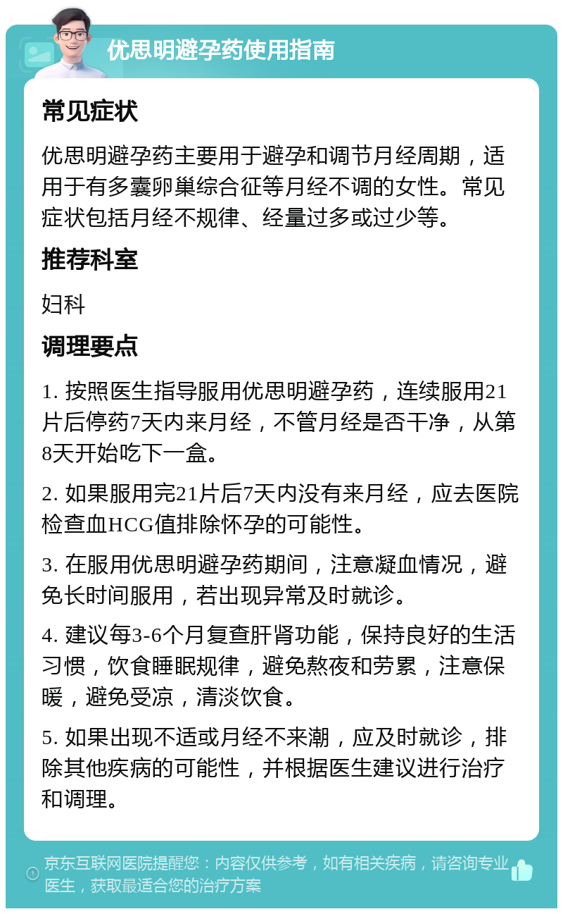 优思明避孕药使用指南 常见症状 优思明避孕药主要用于避孕和调节月经周期，适用于有多囊卵巢综合征等月经不调的女性。常见症状包括月经不规律、经量过多或过少等。 推荐科室 妇科 调理要点 1. 按照医生指导服用优思明避孕药，连续服用21片后停药7天内来月经，不管月经是否干净，从第8天开始吃下一盒。 2. 如果服用完21片后7天内没有来月经，应去医院检查血HCG值排除怀孕的可能性。 3. 在服用优思明避孕药期间，注意凝血情况，避免长时间服用，若出现异常及时就诊。 4. 建议每3-6个月复查肝肾功能，保持良好的生活习惯，饮食睡眠规律，避免熬夜和劳累，注意保暖，避免受凉，清淡饮食。 5. 如果出现不适或月经不来潮，应及时就诊，排除其他疾病的可能性，并根据医生建议进行治疗和调理。