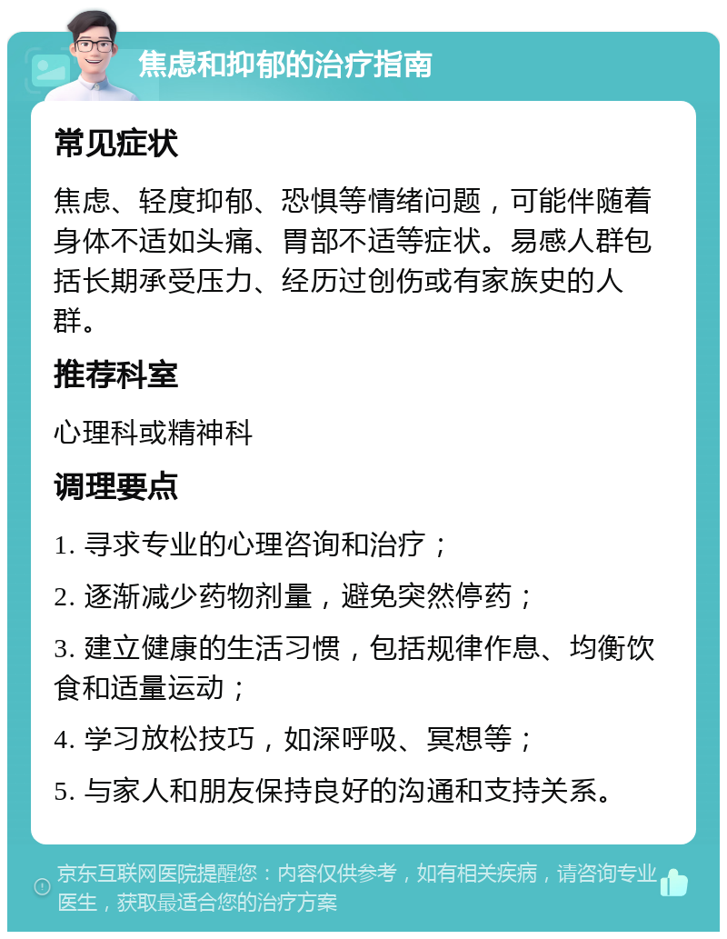 焦虑和抑郁的治疗指南 常见症状 焦虑、轻度抑郁、恐惧等情绪问题，可能伴随着身体不适如头痛、胃部不适等症状。易感人群包括长期承受压力、经历过创伤或有家族史的人群。 推荐科室 心理科或精神科 调理要点 1. 寻求专业的心理咨询和治疗； 2. 逐渐减少药物剂量，避免突然停药； 3. 建立健康的生活习惯，包括规律作息、均衡饮食和适量运动； 4. 学习放松技巧，如深呼吸、冥想等； 5. 与家人和朋友保持良好的沟通和支持关系。