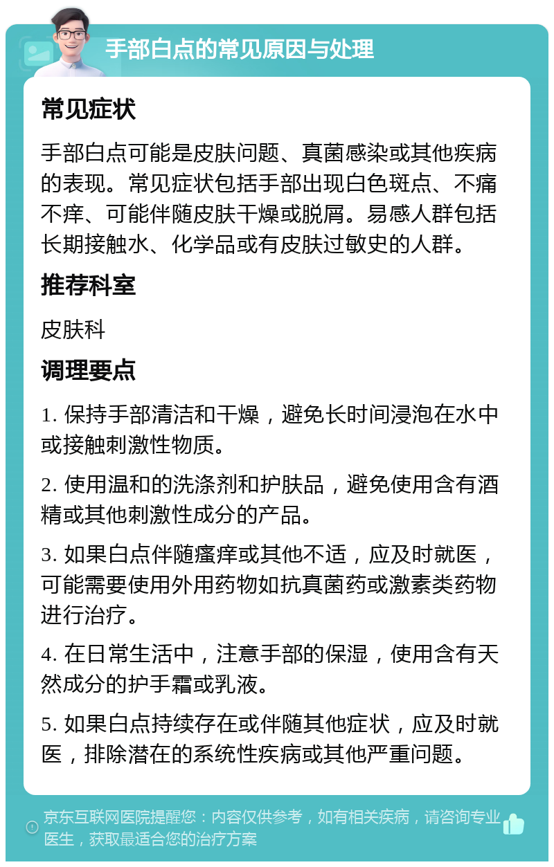 手部白点的常见原因与处理 常见症状 手部白点可能是皮肤问题、真菌感染或其他疾病的表现。常见症状包括手部出现白色斑点、不痛不痒、可能伴随皮肤干燥或脱屑。易感人群包括长期接触水、化学品或有皮肤过敏史的人群。 推荐科室 皮肤科 调理要点 1. 保持手部清洁和干燥，避免长时间浸泡在水中或接触刺激性物质。 2. 使用温和的洗涤剂和护肤品，避免使用含有酒精或其他刺激性成分的产品。 3. 如果白点伴随瘙痒或其他不适，应及时就医，可能需要使用外用药物如抗真菌药或激素类药物进行治疗。 4. 在日常生活中，注意手部的保湿，使用含有天然成分的护手霜或乳液。 5. 如果白点持续存在或伴随其他症状，应及时就医，排除潜在的系统性疾病或其他严重问题。