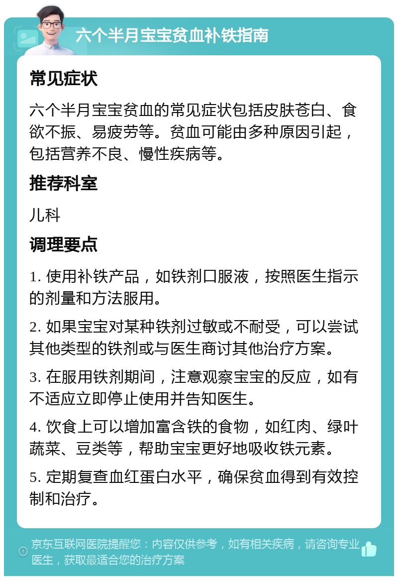 六个半月宝宝贫血补铁指南 常见症状 六个半月宝宝贫血的常见症状包括皮肤苍白、食欲不振、易疲劳等。贫血可能由多种原因引起，包括营养不良、慢性疾病等。 推荐科室 儿科 调理要点 1. 使用补铁产品，如铁剂口服液，按照医生指示的剂量和方法服用。 2. 如果宝宝对某种铁剂过敏或不耐受，可以尝试其他类型的铁剂或与医生商讨其他治疗方案。 3. 在服用铁剂期间，注意观察宝宝的反应，如有不适应立即停止使用并告知医生。 4. 饮食上可以增加富含铁的食物，如红肉、绿叶蔬菜、豆类等，帮助宝宝更好地吸收铁元素。 5. 定期复查血红蛋白水平，确保贫血得到有效控制和治疗。