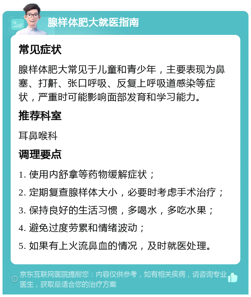 腺样体肥大就医指南 常见症状 腺样体肥大常见于儿童和青少年，主要表现为鼻塞、打鼾、张口呼吸、反复上呼吸道感染等症状，严重时可能影响面部发育和学习能力。 推荐科室 耳鼻喉科 调理要点 1. 使用内舒拿等药物缓解症状； 2. 定期复查腺样体大小，必要时考虑手术治疗； 3. 保持良好的生活习惯，多喝水，多吃水果； 4. 避免过度劳累和情绪波动； 5. 如果有上火流鼻血的情况，及时就医处理。