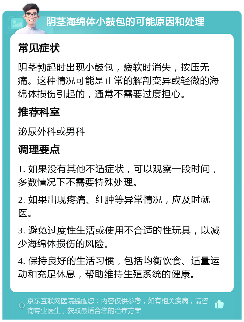 阴茎海绵体小鼓包的可能原因和处理 常见症状 阴茎勃起时出现小鼓包，疲软时消失，按压无痛。这种情况可能是正常的解剖变异或轻微的海绵体损伤引起的，通常不需要过度担心。 推荐科室 泌尿外科或男科 调理要点 1. 如果没有其他不适症状，可以观察一段时间，多数情况下不需要特殊处理。 2. 如果出现疼痛、红肿等异常情况，应及时就医。 3. 避免过度性生活或使用不合适的性玩具，以减少海绵体损伤的风险。 4. 保持良好的生活习惯，包括均衡饮食、适量运动和充足休息，帮助维持生殖系统的健康。