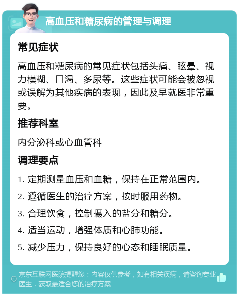 高血压和糖尿病的管理与调理 常见症状 高血压和糖尿病的常见症状包括头痛、眩晕、视力模糊、口渴、多尿等。这些症状可能会被忽视或误解为其他疾病的表现，因此及早就医非常重要。 推荐科室 内分泌科或心血管科 调理要点 1. 定期测量血压和血糖，保持在正常范围内。 2. 遵循医生的治疗方案，按时服用药物。 3. 合理饮食，控制摄入的盐分和糖分。 4. 适当运动，增强体质和心肺功能。 5. 减少压力，保持良好的心态和睡眠质量。