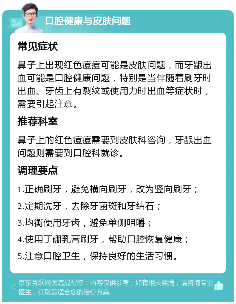 口腔健康与皮肤问题 常见症状 鼻子上出现红色痘痘可能是皮肤问题，而牙龈出血可能是口腔健康问题，特别是当伴随着刷牙时出血、牙齿上有裂纹或使用力时出血等症状时，需要引起注意。 推荐科室 鼻子上的红色痘痘需要到皮肤科咨询，牙龈出血问题则需要到口腔科就诊。 调理要点 1.正确刷牙，避免横向刷牙，改为竖向刷牙； 2.定期洗牙，去除牙菌斑和牙结石； 3.均衡使用牙齿，避免单侧咀嚼； 4.使用丁硼乳膏刷牙，帮助口腔恢复健康； 5.注意口腔卫生，保持良好的生活习惯。