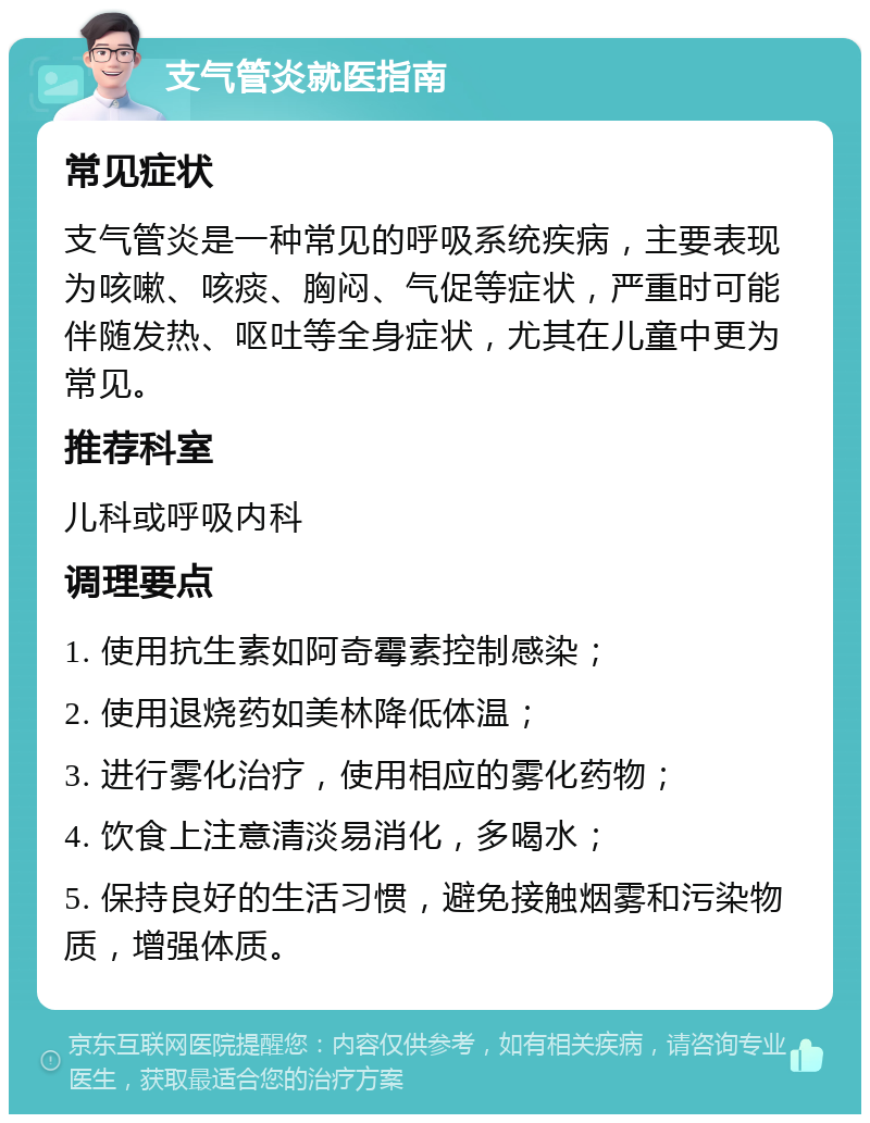 支气管炎就医指南 常见症状 支气管炎是一种常见的呼吸系统疾病，主要表现为咳嗽、咳痰、胸闷、气促等症状，严重时可能伴随发热、呕吐等全身症状，尤其在儿童中更为常见。 推荐科室 儿科或呼吸内科 调理要点 1. 使用抗生素如阿奇霉素控制感染； 2. 使用退烧药如美林降低体温； 3. 进行雾化治疗，使用相应的雾化药物； 4. 饮食上注意清淡易消化，多喝水； 5. 保持良好的生活习惯，避免接触烟雾和污染物质，增强体质。