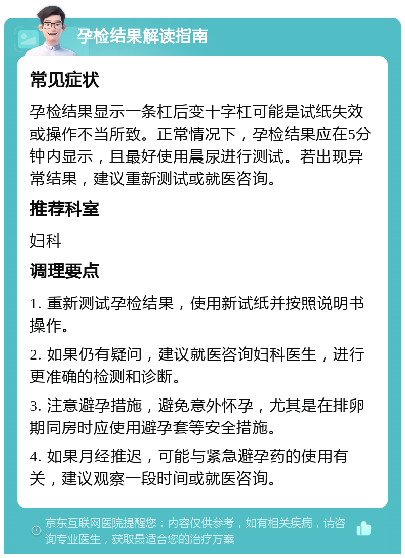 孕检结果解读指南 常见症状 孕检结果显示一条杠后变十字杠可能是试纸失效或操作不当所致。正常情况下，孕检结果应在5分钟内显示，且最好使用晨尿进行测试。若出现异常结果，建议重新测试或就医咨询。 推荐科室 妇科 调理要点 1. 重新测试孕检结果，使用新试纸并按照说明书操作。 2. 如果仍有疑问，建议就医咨询妇科医生，进行更准确的检测和诊断。 3. 注意避孕措施，避免意外怀孕，尤其是在排卵期同房时应使用避孕套等安全措施。 4. 如果月经推迟，可能与紧急避孕药的使用有关，建议观察一段时间或就医咨询。