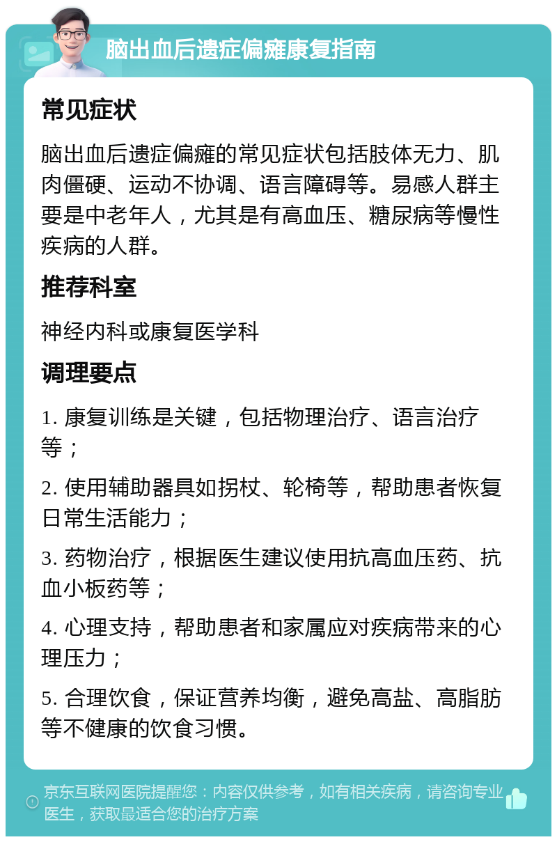 脑出血后遗症偏瘫康复指南 常见症状 脑出血后遗症偏瘫的常见症状包括肢体无力、肌肉僵硬、运动不协调、语言障碍等。易感人群主要是中老年人，尤其是有高血压、糖尿病等慢性疾病的人群。 推荐科室 神经内科或康复医学科 调理要点 1. 康复训练是关键，包括物理治疗、语言治疗等； 2. 使用辅助器具如拐杖、轮椅等，帮助患者恢复日常生活能力； 3. 药物治疗，根据医生建议使用抗高血压药、抗血小板药等； 4. 心理支持，帮助患者和家属应对疾病带来的心理压力； 5. 合理饮食，保证营养均衡，避免高盐、高脂肪等不健康的饮食习惯。