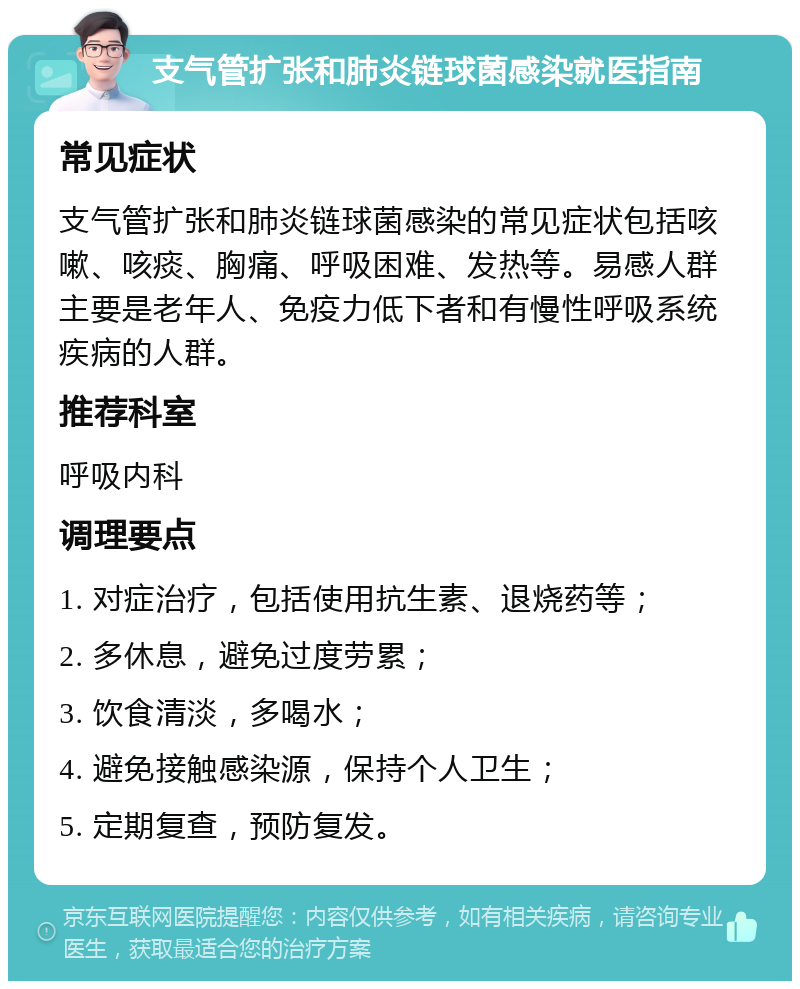 支气管扩张和肺炎链球菌感染就医指南 常见症状 支气管扩张和肺炎链球菌感染的常见症状包括咳嗽、咳痰、胸痛、呼吸困难、发热等。易感人群主要是老年人、免疫力低下者和有慢性呼吸系统疾病的人群。 推荐科室 呼吸内科 调理要点 1. 对症治疗，包括使用抗生素、退烧药等； 2. 多休息，避免过度劳累； 3. 饮食清淡，多喝水； 4. 避免接触感染源，保持个人卫生； 5. 定期复查，预防复发。