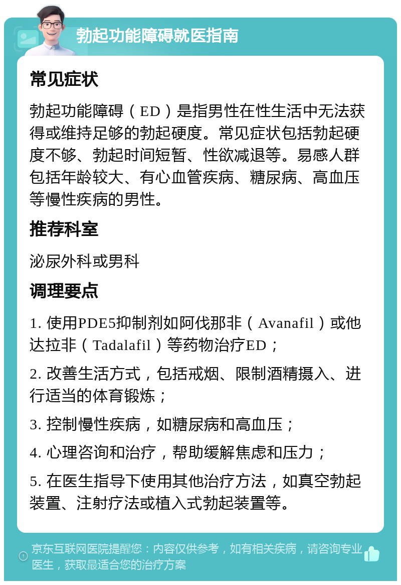 勃起功能障碍就医指南 常见症状 勃起功能障碍（ED）是指男性在性生活中无法获得或维持足够的勃起硬度。常见症状包括勃起硬度不够、勃起时间短暂、性欲减退等。易感人群包括年龄较大、有心血管疾病、糖尿病、高血压等慢性疾病的男性。 推荐科室 泌尿外科或男科 调理要点 1. 使用PDE5抑制剂如阿伐那非（Avanafil）或他达拉非（Tadalafil）等药物治疗ED； 2. 改善生活方式，包括戒烟、限制酒精摄入、进行适当的体育锻炼； 3. 控制慢性疾病，如糖尿病和高血压； 4. 心理咨询和治疗，帮助缓解焦虑和压力； 5. 在医生指导下使用其他治疗方法，如真空勃起装置、注射疗法或植入式勃起装置等。