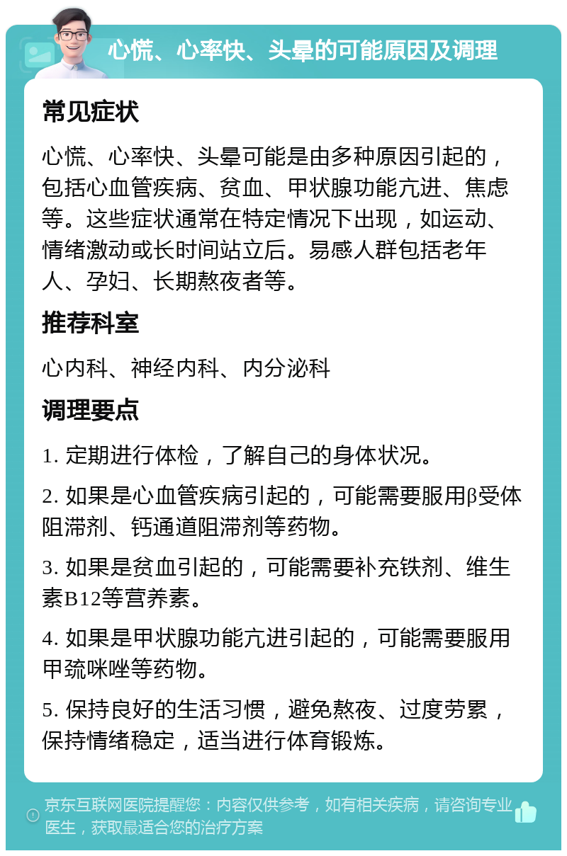 心慌、心率快、头晕的可能原因及调理 常见症状 心慌、心率快、头晕可能是由多种原因引起的，包括心血管疾病、贫血、甲状腺功能亢进、焦虑等。这些症状通常在特定情况下出现，如运动、情绪激动或长时间站立后。易感人群包括老年人、孕妇、长期熬夜者等。 推荐科室 心内科、神经内科、内分泌科 调理要点 1. 定期进行体检，了解自己的身体状况。 2. 如果是心血管疾病引起的，可能需要服用β受体阻滞剂、钙通道阻滞剂等药物。 3. 如果是贫血引起的，可能需要补充铁剂、维生素B12等营养素。 4. 如果是甲状腺功能亢进引起的，可能需要服用甲巯咪唑等药物。 5. 保持良好的生活习惯，避免熬夜、过度劳累，保持情绪稳定，适当进行体育锻炼。